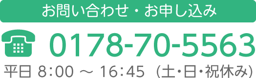 お問い合わせ・お申し込み 0178-70-5563 平日8:00〜16:45（土・日・祝日休み）